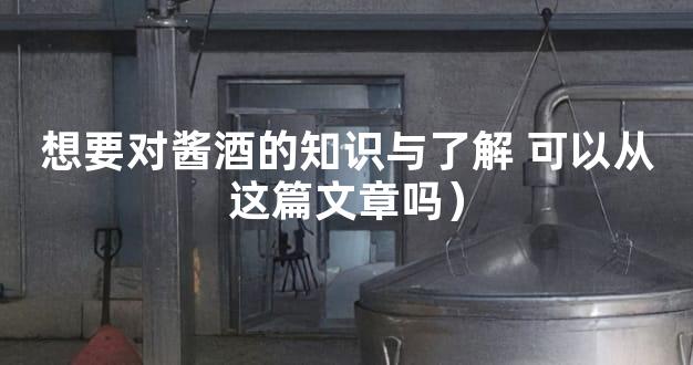 想要对酱酒的知识与了解 可以从这篇文章吗）